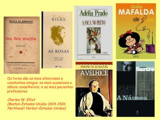 Os livros são os mais silenciosos e constantes amigos; os mais acessíveis e sábios conselheiros; e os mais pacientes professores. Charles W. Elliot (Boston-Estados Unidos 1834-1926  Northeast Harbor-Estados Unidos) 