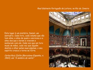 Real Gabinete Português de Leitura, no Rio de Janeiro Este lugar é um mistério, Daniel, um santuário. Cada livro, cada volume que vês tem alma, a alma de quem o escreveu e a alma dos que o leram e viveram e sonharam com ele. Cada vez que um livro muda de mãos, cada vez que alguém desliza o olhar pelas suas páginas, o seu espírito cresce e torna-se forte.  Carlos Ruiz Zafón (Barcelona-Espanha, n. 1964), em “A sombra do vento” 