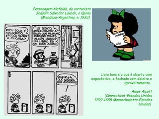 Personagem Mafalda, do cartunista  Joaquín Salvador Lavado, o Quino (Mendoza-Argentina, n. 1932)   Livro bom é o que é aberto com expectativa, e fechado com deleite e aproveitamento.  Amos Alcott (Connecticut-Estados Unidos 1799-1888 Massachusetts-Estados Unidos)   