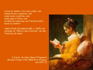 A leitora, de Jean Honoré Fragonard ( Grasse-França 1732-1808 Paris-França), em 1870-72 Louvai ao Senhor, livro meu irmão, com vossas letras e palavras, com vosso verso e sentido, com vossa capa e forma, com as mãos de todos que vos fizeram existir, louvai ao Senhor! Adélia Prado (Divinópolis-MG, n. 1935), em imitação do “Cântico das Criaturas”, de São Francisco de Assis 