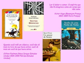 Quando você relê um clássico, você não vê mais no livro do que havia antes; você vê mais em você do que havia antes.  Clifton Fadiman (Nova Iorque-Estados Unidos 1904-1999 Flórida-Estados Unidos) Ler é beber e comer. O espírito que não lê emagrece como um corpo que não come. Victor Hugo  (Besançon-França 1802-1885 Paris-França)  