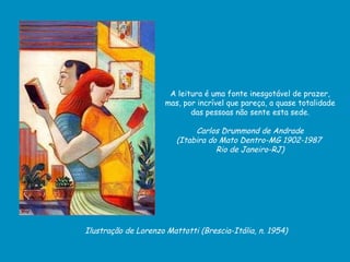 Ilustração de Lorenzo Mattotti (Brescia-Itália, n. 1954) A leitura é uma fonte inesgotável de prazer, mas, por incrível que pareça, a quase totalidade das pessoas não sente esta sede. Carlos Drummond de Andrade  (Itabira do Mato Dentro-MG 1902-1987  Rio de Janeiro-RJ) 