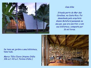 Casa Kike Situada perto do Mar das Caraíbas, na Costa Rica. Foi desenhada pelo arquiteto Gianni Botsford pensando no seu pai, que era escritor, e em sua biblioteca, composta por 16 mil livros. Se tens um jardim e uma biblioteca,  tens tudo. Marco Túlio   Cícero (Arpino-Itália   106 a.C.–43 a.C. Formia-Itália   ) 