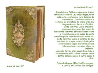 A função do leitor/1  Quando Lucia Pelãez era pequena, leu um romance escondida. Leu aos pedaços, noite após noite, ocultando o livro debaixo do travesseiro. Lucia tinha roubado o romance da biblioteca de cedro onde seu tio guardava os livros preferidos.  Muito caminhou Lucia, enquanto  passavam-se os anos. Na busca de fantasmas caminhou pelos rochedos sobre o rio Antióquia, e na busca de gente caminhou pelas ruas das cidades violentas. Muito caminhou Lucia, e ao longo de seu caminhar ia sempre acompanhada pelos ecos daquelas vozes distantes que ela tinha escutado, com seus olhos, na infância.  Lucia não tornou a ler aquele livro. Não o reconheceria mais. O livro cresceu tanto dentro dela que agora é outro, agora é dela. Eduardo Galeano (Montevidéu-Uruguai,  n. 1940), em "O livro dos abraços" Livro do séc. XV  