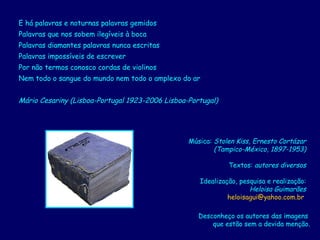 E há palavras e noturnas palavras gemidos  Palavras que nos sobem ilegíveis à boca  Palavras diamantes palavras nunca escritas  Palavras impossíveis de escrever  Por não termos conosco cordas de violinos  Nem todo o sangue do mundo nem todo o amplexo do ar  Mário Cesariny (Lisboa-Portugal 1923-2006 Lisboa-Portugal)   Música:  Stolen Kiss, Ernesto Cortázar (Tampico-México, 1897-1953) Textos:  autores diversos Idealização, pesquisa e realização: Heloisa Guimarães [email_address]   Desconheço os autores das imagens  que estão sem a devida menção. 