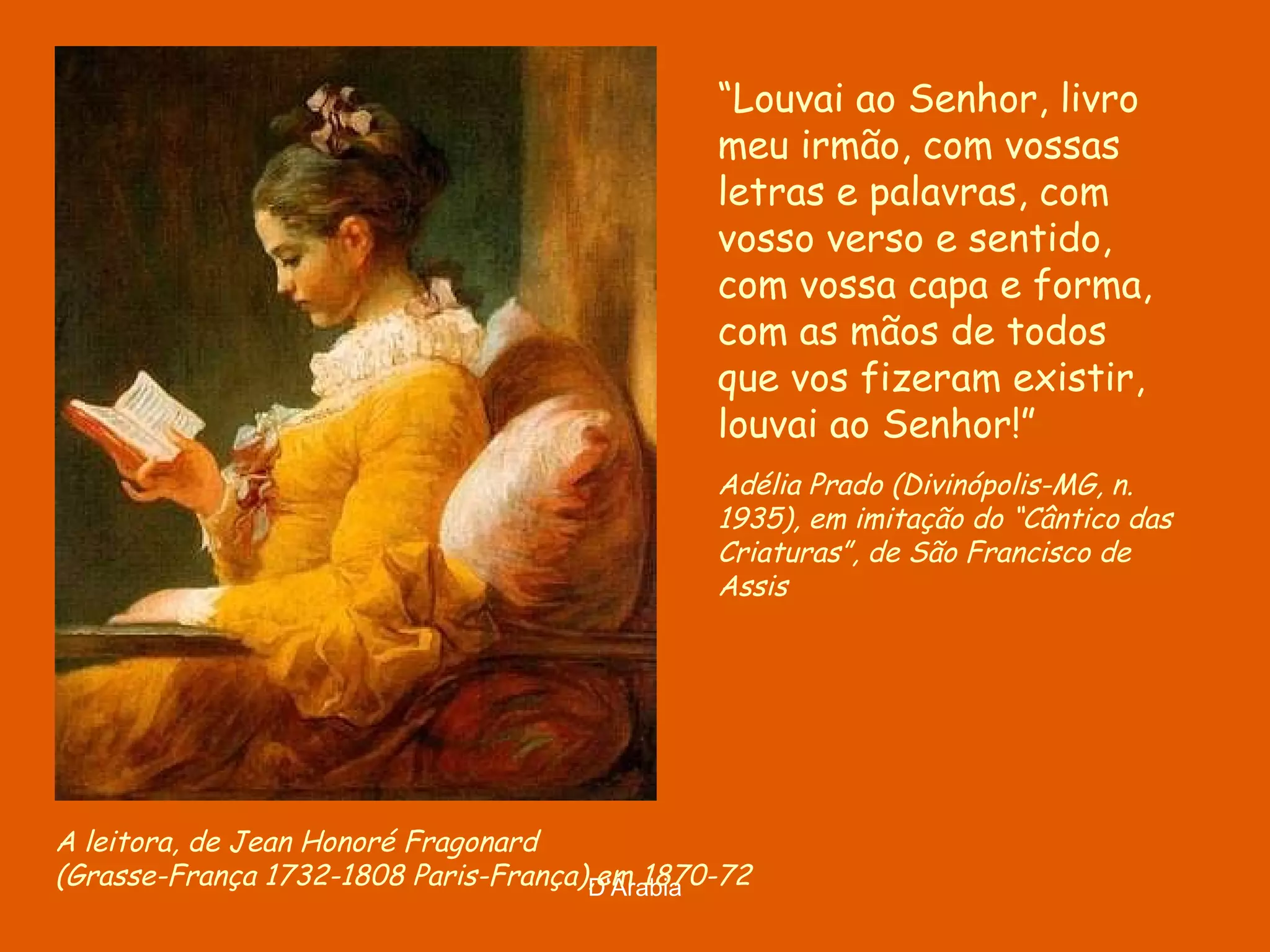A leitora, de Jean Honoré Fragonard ( Grasse-França 1732-1808 Paris-França), em 1870-72 “ Louvai ao Senhor, livro meu irmão, com vossas letras e palavras, com vosso verso e sentido, com vossa capa e forma, com as mãos de todos que vos fizeram existir, louvai ao Senhor!” Adélia Prado (Divinópolis-MG, n. 1935), em imitação do “Cântico das Criaturas”, de São Francisco de Assis 