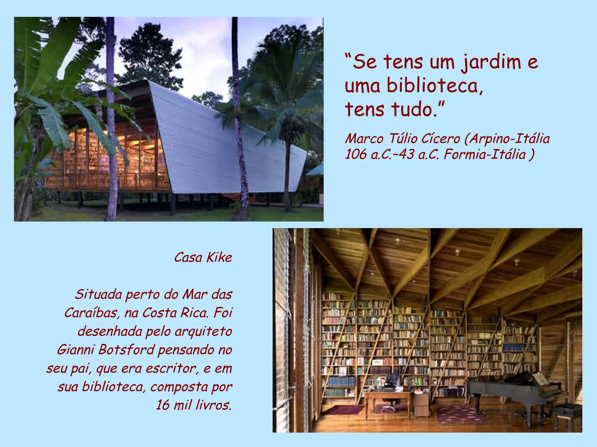Casa Kike Situada perto do Mar das Caraíbas, na Costa Rica. Foi desenhada pelo arquiteto Gianni Botsford pensando no seu pai, que era escritor, e em sua biblioteca, composta por 16 mil livros. “ Se tens um jardim e uma biblioteca,  tens tudo.” Marco Túlio   Cícero (Arpino-Itália   106 a.C.–43 a.C. Formia-Itália   ) 
