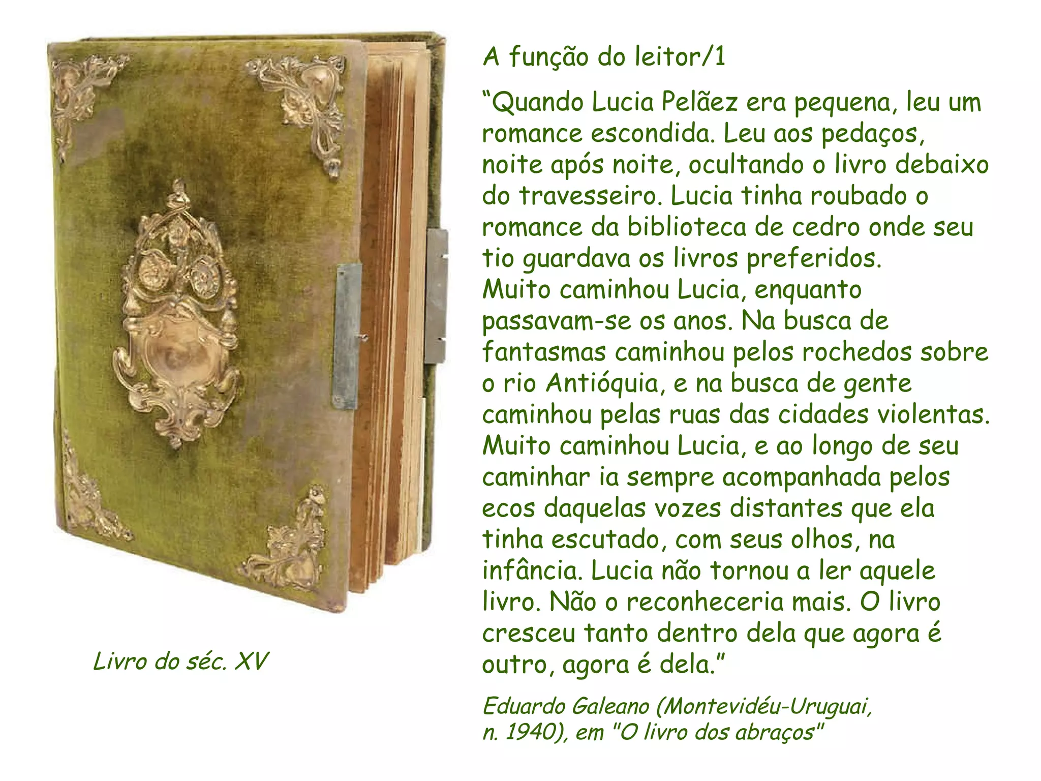A função do leitor/1  “ Quando Lucia Pelãez era pequena, leu um romance escondida. Leu aos pedaços, noite após noite, ocultando o livro debaixo do travesseiro. Lucia tinha roubado o romance da biblioteca de cedro onde seu tio guardava os livros preferidos.  Muito caminhou Lucia, enquanto  passavam-se os anos. Na busca de fantasmas caminhou pelos rochedos sobre o rio Antióquia, e na busca de gente caminhou pelas ruas das cidades violentas. Muito caminhou Lucia, e ao longo de seu caminhar ia sempre acompanhada pelos ecos daquelas vozes distantes que ela tinha escutado, com seus olhos, na infância. Lucia não tornou a ler aquele livro. Não o reconheceria mais. O livro cresceu tanto dentro dela que agora é outro, agora é dela.” Eduardo Galeano (Montevidéu-Uruguai,  n. 1940), em "O livro dos abraços" Livro do séc. XV  