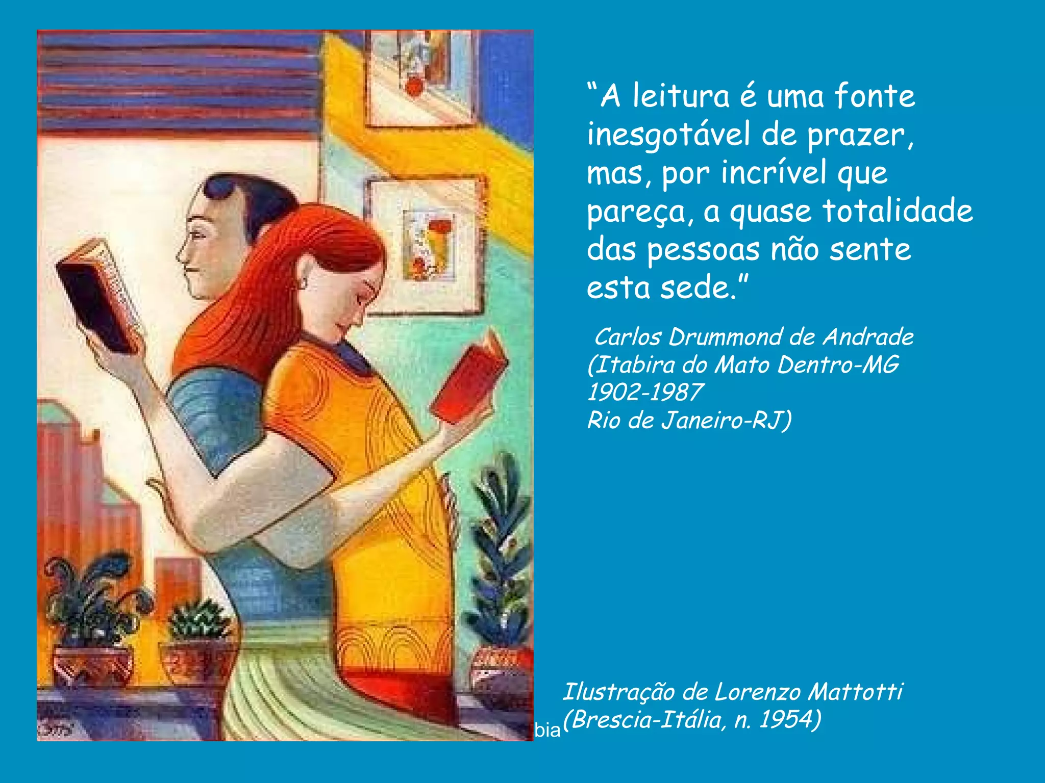 Ilustração de Lorenzo Mattotti (Brescia-Itália, n. 1954) “ A leitura é uma fonte inesgotável de prazer, mas, por incrível que pareça, a quase totalidade das pessoas não sente esta sede.” Carlos Drummond de Andrade  (Itabira do Mato Dentro-MG 1902-1987  Rio de Janeiro-RJ) 