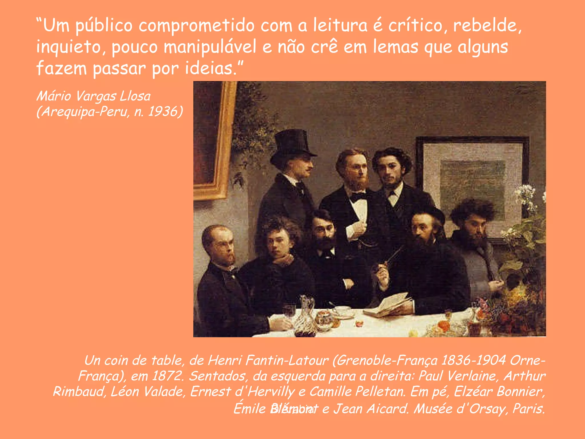 Un coin de table, de Henri Fantin-Latour ( Grenoble-França 1836-1904 Orne-França) , em 1872.  Sentados, da esquerda para a direita: Paul Verlaine, Arthur Rimbaud, Léon Valade, Ernest d'Hervilly e Camille Pelletan. Em pé, Elzéar Bonnier, Émile Blémont e Jean Aicard.   Musée d'Orsay, Paris. “ Um público comprometido com a leitura é crítico, rebelde, inquieto, pouco manipulável e não crê em lemas que alguns fazem passar por ideias.”   Mário Vargas Llosa ( Arequipa-Peru, n. 1936)  