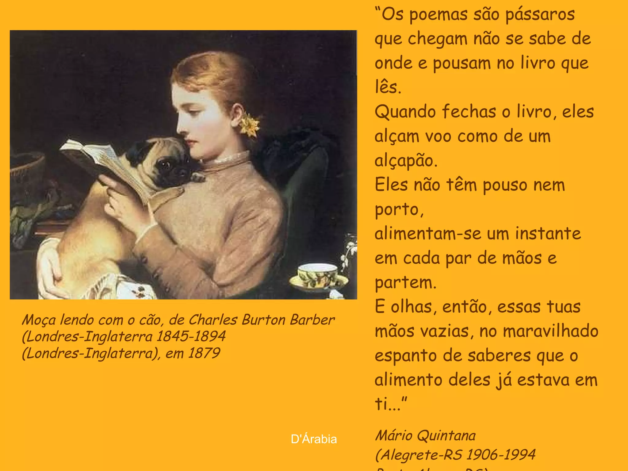 “ Os poemas são pássaros que chegam não se sabe de onde e pousam no livro que lês. Quando fechas o livro, eles alçam voo como de um alçapão. Eles não têm pouso nem porto, alimentam-se um instante em cada par de mãos e partem. E olhas, então, essas tuas mãos vazias, no maravilhado espanto de saberes que o alimento deles já estava em ti...” Mário Quintana (Alegrete-RS 1906-1994  Porto Alegre-RS) Moça lendo com o cão, de Charles Burton Barber  (Londres-Inglaterra 1845-1894  (Londres-Inglaterra), em 1879 