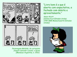 Personagem Mafalda, do cartunista  Joaquín Salvador Lavado, o Quino (Mendoza-Argentina, n. 1932)   “ Livro bom é o que é aberto com expectativa, e fechado com deleite e aproveitamento.”   Amos Alcott (Connecticut-Estados Unidos 1799-1888 Massachusetts-Estados Unidos)   