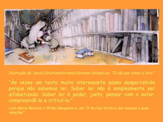 Ilustração de  David Christiana(Arizona-Estados Unidos),em  “ O cão que comeu o livro”   “ Às vezes um texto muito interessante passa despercebido porque não sabemos ler. Saber ler não é simplesmente ser alfabetizado. Saber ler é poder, junto, pensar com o autor, compreendê-lo e criticá-lo.” Leila Maria Barbosa e Wilma Mangabeira, em “A incrível história dos homens e suas relações” 
