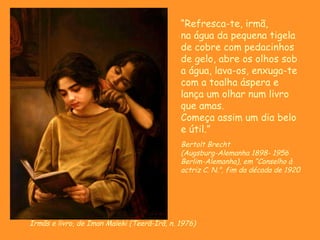 Irmãs e livro, de Iman Maleki (Teerã-Irã, n. 1976) “ Refresca-te, irmã, na água da pequena tigela de cobre com pedacinhos de gelo, abre os olhos sob a água, lava-os, enxuga-te com a toalha áspera e lança um olhar num livro que amas. Começa assim um dia belo e útil.” Bertolt Brecht (Augsburg-Alemanha 1898- 1956 Berlim-Alemanha), em “ Conselho à actriz C. N.”, fim da década de 1920 