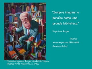 “ Sempre imaginei o paraíso como uma grande biblioteca.” Jorge Luis Borges  (Buenos Aires-Argentina 1899-1986 Genebra-Suíça) O paraíso segundo Borges, de  Gabriel Caprav  (Buenos Aires-Argentina, n. 1983) 