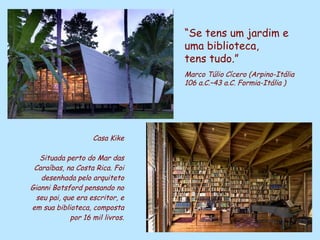 Casa Kike Situada perto do Mar das Caraíbas, na Costa Rica. Foi desenhada pelo arquiteto Gianni Botsford pensando no seu pai, que era escritor, e em sua biblioteca, composta por 16 mil livros. “ Se tens um jardim e uma biblioteca,  tens tudo.” Marco Túlio   Cícero (Arpino-Itália   106 a.C.–43 a.C. Formia-Itália   ) 