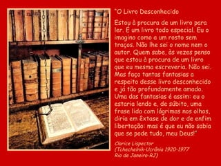 “ O Livro Desconhecido Estou à procura de um livro para ler. É um livro todo especial. Eu o imagino como a um rosto sem traços. Não lhe sei o nome nem o autor. Quem sabe, às vezes penso que estou à procura de um livro que eu mesma escreveria. Não sei. Mas faço tantas fantasias a respeito desse livro desconhecido e já tão profundamente amado. Uma das fantasias é assim: eu o estaria lendo e, de súbito, uma frase lida com lágrimas nos olhos, diria em êxtase de dor e de enfim libertação: mas é que eu não sabia que se pode tudo, meu Deus! ” Clarice Lispector  (Tchechelnik-Ucrânia 1920-1977  Rio de Janeiro-RJ) 