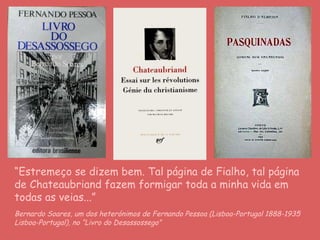 “ Estremeço se dizem bem. Tal página de Fialho, tal página de Chateaubriand fazem formigar toda a minha vida em todas as veias...” Bernardo Soares, um dos heterónimos de   Fernando Pessoa (Lisboa-Portugal 1888-1935 Lisboa-Portugal), no “Livro do Desassossego”  