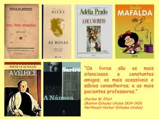 “ Os livros são os mais silenciosos e constantes amigos; os mais acessíveis e sábios conselheiros; e os mais pacientes professores.” Charles W. Elliot (Boston-Estados Unidos 1834-1926  Northeast Harbor-Estados Unidos) 