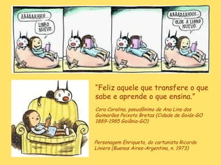 Personagem Enriqueta, do cartunista Ricardo Liniers (Buenos Aires-Argentina, n. 1973)  “ Feliz aquele que transfere o que sabe e aprende o que ensina.”   Cora Coralina, pseudônimo de  Ana Lins dos Guimarães Peixoto Bretas (Cidade de Goiás-GO 1889-1985 Goiânia-GO)   