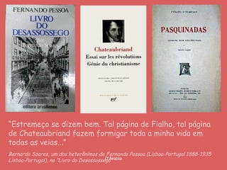 “ Estremeço se dizem bem. Tal página de Fialho, tal página de Chateaubriand fazem formigar toda a minha vida em todas as veias...” Bernardo Soares, um dos heterônimos de   Fernando Pessoa (Lisboa-Portugal 1888-1935 Lisboa-Portugal), no “Livro do Desassossego”  
