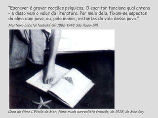 Cena do filme L’Etoile de Mer, filme mudo surrealista francês, de 1928, de Man Ray   “ Escrever é gravar reações psíquicas. O escritor funciona qual antena - e disso vem o valor da literatura. Por meio dela, fixam-se aspectos da alma dum povo, ou, pelo menos, instantes da vida desse povo.” Monteiro Lobato( Taubaté-SP 1882-1948 São Paulo-SP)   