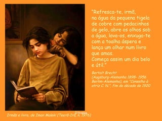 Irmãs e livro, de Iman Maleki (Teerã-Irã, n. 1976) “ Refresca-te, irmã, na água da pequena tigela de cobre com pedacinhos de gelo, abre os olhos sob a água, lava-os, enxuga-te com a toalha áspera e lança um olhar num livro que amas. Começa assim um dia belo e útil.” Bertolt Brecht (Augsburg-Alemanha 1898- 1956 Berlim-Alemanha), em “ Conselho à atriz C. N.”, fim da década de 1920 