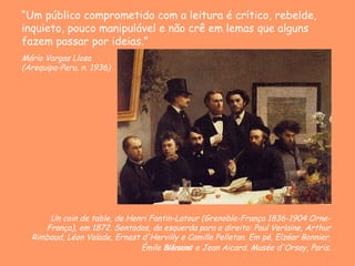 Un coin de table, de Henri Fantin-Latour ( Grenoble-França 1836-1904 Orne-França) , em 1872.  Sentados, da esquerda para a direita: Paul Verlaine, Arthur Rimbaud, Léon Valade, Ernest d'Hervilly e Camille Pelletan. Em pé, Elzéar Bonnier, Émile Blémont e Jean Aicard.   Musée d'Orsay, Paris. “ Um público comprometido com a leitura é crítico, rebelde, inquieto, pouco manipulável e não crê em lemas que alguns fazem passar por ideias.”   Mário Vargas Llosa ( Arequipa-Peru, n. 1936)  