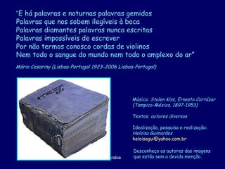 Mário Cesariny (Lisboa-Portugal 1923-2006 Lisboa-Portugal)   Música:  Stolen Kiss, Ernesto Cortázar (Tampico-México, 1897-1953) Textos:  autores diversos Idealização, pesquisa e realização: Heloisa Guimarães [email_address]   Desconheço os autores das imagens  que estão sem a devida menção. “ E há palavras e noturnas palavras gemidos  Palavras que nos sobem ilegíveis à boca Palavras diamantes palavras nunca escritas Palavras impossíveis de escrever Por não termos conosco cordas de violinos Nem todo o sangue do mundo nem todo o amplexo do ar” 