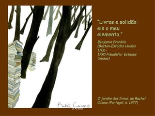 “Livros e solidão:
           eis o meu
           elemento.”
           Benjamin Franklin
           (Boston-Estados Unidos
           1706-
           1790 Filadélfia- Estados
           Unidos)




           O jardim dos livros, de Rachel
           Caiano (Portugal, n. 1977)
D'Árabia
 