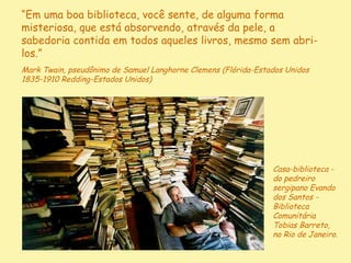 “Em uma boa biblioteca, você sente, de alguma forma
misteriosa, que está absorvendo, através da pele, a
sabedoria contida em todos aqueles livros, mesmo sem abri-
los.”
Mark Twain, pseudônimo de Samuel Langhorne Clemens (Flórida-Estados Unidos
1835-1910 Redding-Estados Unidos)




                                                                Casa-biblioteca -
                                                                do pedreiro
                                                                sergipano Evando
                                                                dos Santos -
                                                                Biblioteca
                                                                Comunitária
                                                                Tobias Barreto,
                                                                no Rio de Janeiro.
                                    D'Árabia
 