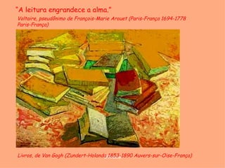 “A leitura engrandece a alma.”
Voltaire, pseudônimo de François-Marie Arouet (Paris-França 1694-1778
Paris-França)




Livros, de Van Gogh (Zundert-Holanda 1853-1890 Auvers-sur-Oise-França)
                                   D'Árabia
 
