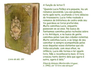 A função do leitor/1
                   “Quando Lucia Pelãez era pequena, leu um
                   romance escondida. Leu aos pedaços,
                   noite após noite, ocultando o livro debaixo
                   do travesseiro. Lucia tinha roubado o
                   romance da biblioteca de cedro onde seu
                   tio guardava os livros preferidos.
                   Muito caminhou Lucia, enquanto
                   passavam-se os anos. Na busca de
                   fantasmas caminhou pelos rochedos sobre
                   o rio Antióquia, e na busca de gente
                   caminhou pelas ruas das cidades violentas.
                   Muito caminhou Lucia, e ao longo de seu
                   caminhar ia sempre acompanhada pelos
                   ecos daquelas vozes distantes que ela
                   tinha escutado, com seus olhos, na
                   infância. Lucia não tornou a ler aquele
                   livro. Não o reconheceria mais. O livro
                   cresceu tanto dentro dela que agora é
Livro do séc. XV   outro, agora é dela.”
                   Eduardo Galeano (Montevidéu-Uruguai,
                   n. 1940), em "O livro dos abraços"
                   D'Árabia
 