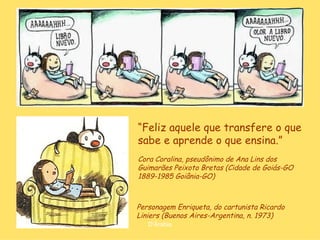 “Feliz aquele que transfere o que
sabe e aprende o que ensina.”
Cora Coralina, pseudônimo de Ana Lins dos
Guimarães Peixoto Bretas (Cidade de Goiás-GO
1889-1985 Goiânia-GO)



Personagem Enriqueta, do cartunista Ricardo
Liniers (Buenos Aires-Argentina, n. 1973)
   D'Árabia
 