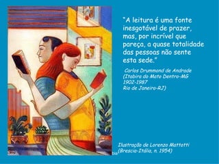 “A leitura é uma fonte
         inesgotável de prazer,
         mas, por incrível que
         pareça, a quase totalidade
         das pessoas não sente
         esta sede.”
          Carlos Drummond de Andrade
         (Itabira do Mato Dentro-MG
         1902-1987
         Rio de Janeiro-RJ)




         Ilustração de Lorenzo Mattotti
D'Árabia
         (Brescia-Itália, n. 1954)
 
