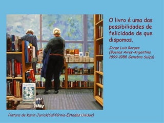 O livro é uma das
                                                     possibilidades de
                                                     felicidade de que
                                                     dispomos.
                                                     Jorge Luis Borges
                                                     (Buenos Aires-Argentina
                                                     1899-1986 Genebra Suíça)




Pintura de Karin Jurick(Califórnia-Estados Unidos)
                                        D'Árabia
 