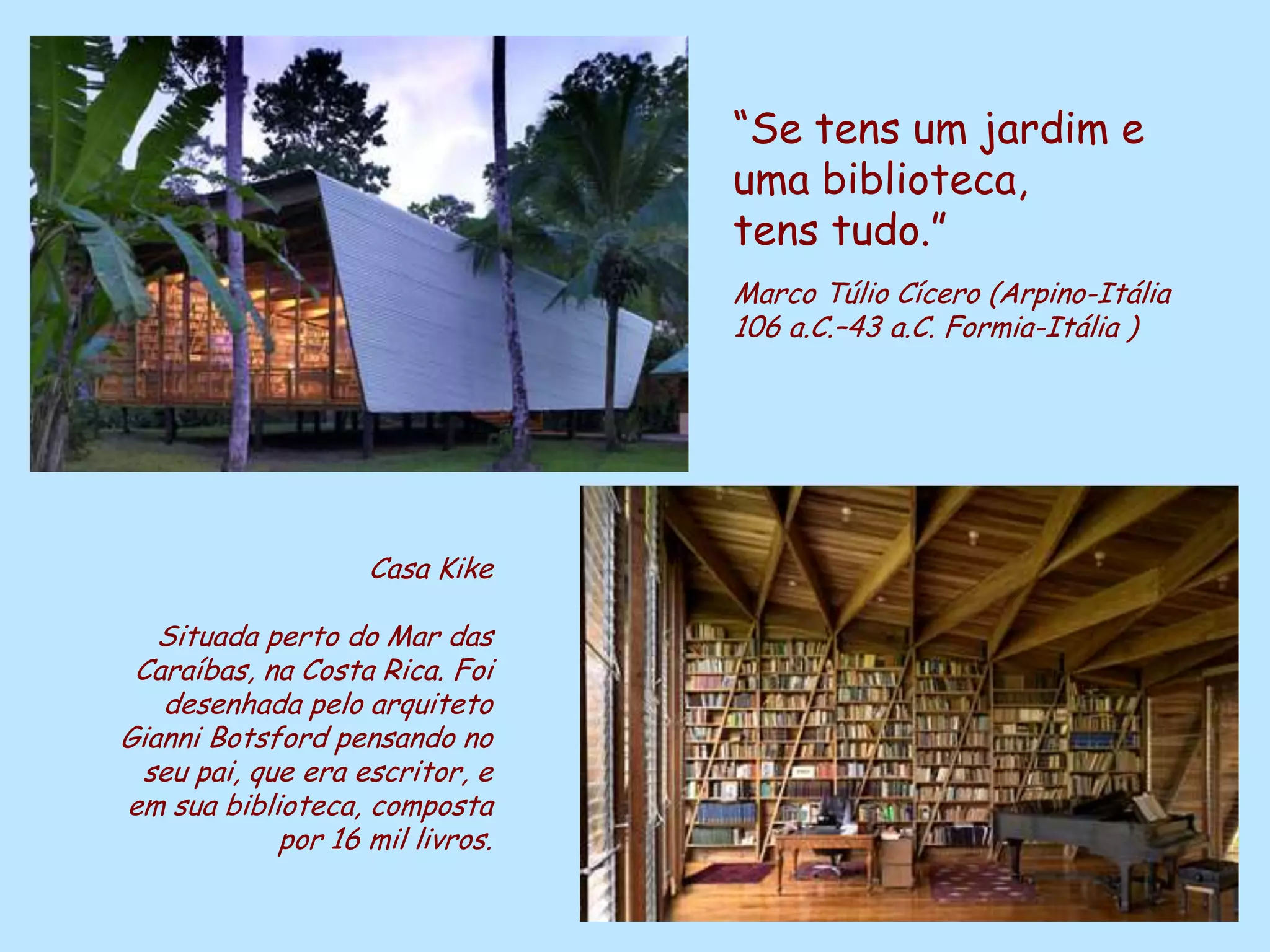 “Se tens um jardim e
                                            uma biblioteca,
                                            tens tudo.”
                                            Marco Túlio Cícero (Arpino-Itália
                                            106 a.C.–43 a.C. Formia-Itália )




                    Casa Kike

   Situada perto do Mar das
 Caraíbas, na Costa Rica. Foi
   desenhada pelo arquiteto
Gianni Botsford pensando no
 seu pai, que era escritor, e
em sua biblioteca, composta
            por 16 mil livros.
                                 D'Árabia
 