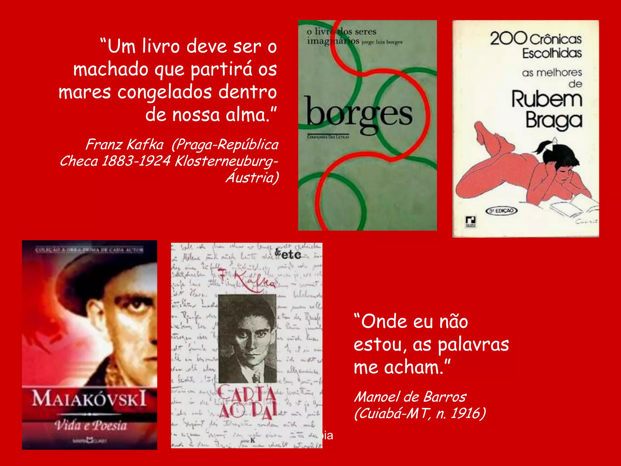 “Um livro deve ser o
 machado que partirá os
mares congelados dentro
         de nossa alma.”
   Franz Kafka (Praga-República
Checa 1883-1924 Klosterneuburg-
                        Áustria)




                                              “Onde eu não
                                              estou, as palavras
                                              me acham.”
                                              Manoel de Barros
                                              (Cuiabá-MT, n. 1916)
                                   D'Árabia
 