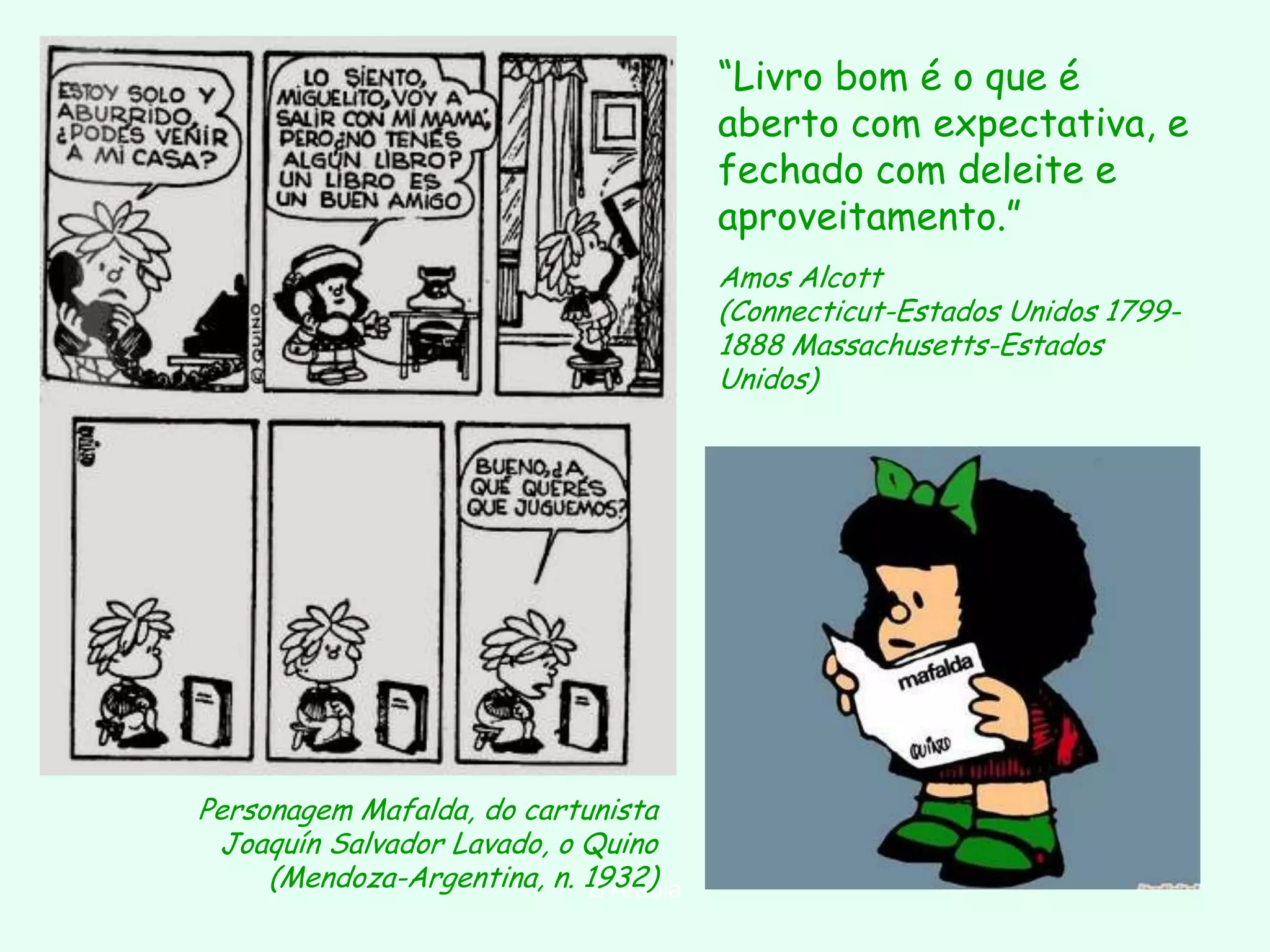 “Livro bom é o que é
                                       aberto com expectativa, e
                                       fechado com deleite e
                                       aproveitamento.”
                                       Amos Alcott
                                       (Connecticut-Estados Unidos 1799-
                                       1888 Massachusetts-Estados
                                       Unidos)




Personagem Mafalda, do cartunista
 Joaquín Salvador Lavado, o Quino
     (Mendoza-Argentina, n. 1932)
                            D'Árabia
 