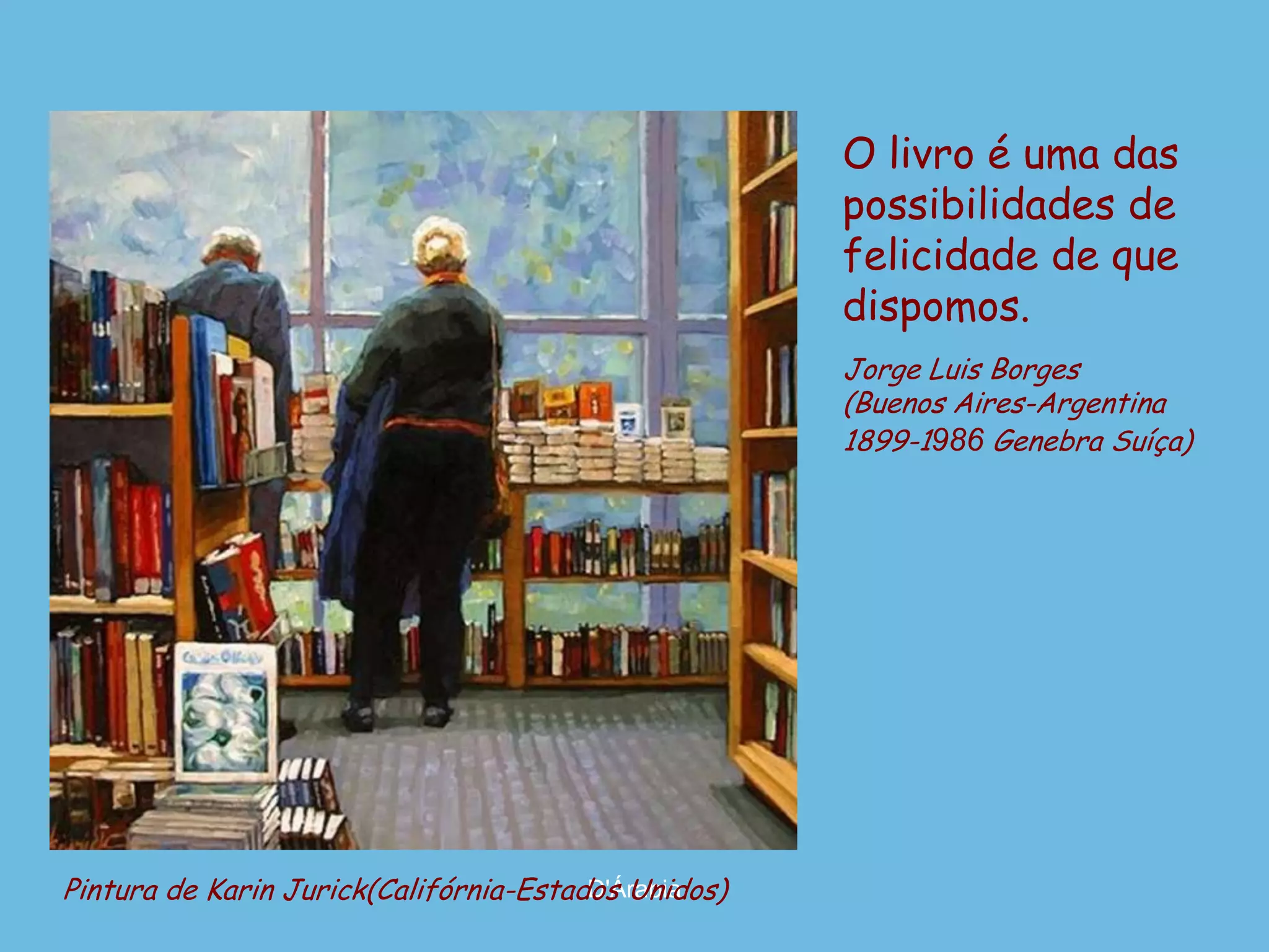 O livro é uma das
                                                     possibilidades de
                                                     felicidade de que
                                                     dispomos.
                                                     Jorge Luis Borges
                                                     (Buenos Aires-Argentina
                                                     1899-1986 Genebra Suíça)




Pintura de Karin Jurick(Califórnia-Estados Unidos)
                                        D'Árabia
 