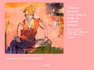 “Onde se
                                                  queimam
                                                  livros, cedo ou
                                                  tarde, se
                                                  queimam
                                                  homens.”
                                                  Heinrich Heine
                                                  (Düsseldorf-Alemanha
                                                  1797-1856 Paris-
                                                  França)




Um poema, de Liz Gribin (Inglaterra)


                                       D'Árabia
 