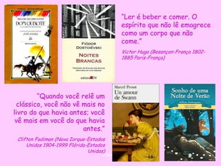 “Ler é beber e comer. O
                                              espírito que não lê emagrece
                                              como um corpo que não
                                              come.”
                                              Victor Hugo (Besançon-França 1802-
                                              1885 Paris-França)




        “Quando você relê um
 clássico, você não vê mais no
livro do que havia antes; você
 vê mais em você do que havia
                       antes.”
 Clifton Fadiman (Nova Iorque-Estados
     Unidos 1904-1999 Flórida-Estados
                              Unidos)
                                   D'Árabia
 
