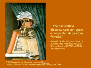 “Uma boa leitura
                                             dispensa com vantagem
                                             a companhia de pessoas
                                             frívolas.”
                                             Marquês de Maricá, pseudônimo de
                                             Mariano José Pereira da Fonseca
                                             (Rio de Janeiro-RJ 1773-1848 Rio
                                             de Janeiro-RJ)




O Bibliotecário, de Giuseppe Arcimboldo
                                      D'Árabia
(Milão-Itália 1527–1593 Boêmia-República Checa), em 1566
 