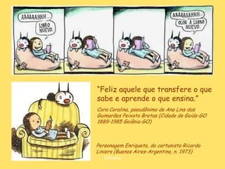 “Feliz aquele que transfere o que
sabe e aprende o que ensina.”
Cora Coralina, pseudônimo de Ana Lins dos
Guimarães Peixoto Bretas (Cidade de Goiás-GO
1889-1985 Goiânia-GO)



Personagem Enriqueta, do cartunista Ricardo
Liniers (Buenos Aires-Argentina, n. 1973)
   D'Árabia
 