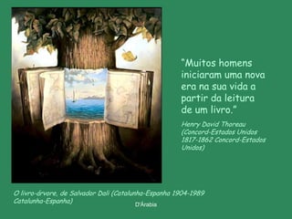 “Muitos homens
                                                     iniciaram uma nova
                                                     era na sua vida a
                                                     partir da leitura
                                                     de um livro.”
                                                     Henry David Thoreau
                                                     (Concord-Estados Unidos
                                                     1817-1862 Concord-Estados
                                                     Unidos)




O livro-árvore, de Salvador Dali (Catalunha-Espanha 1904-1989
Catalunha-Espanha)                       D'Árabia
 