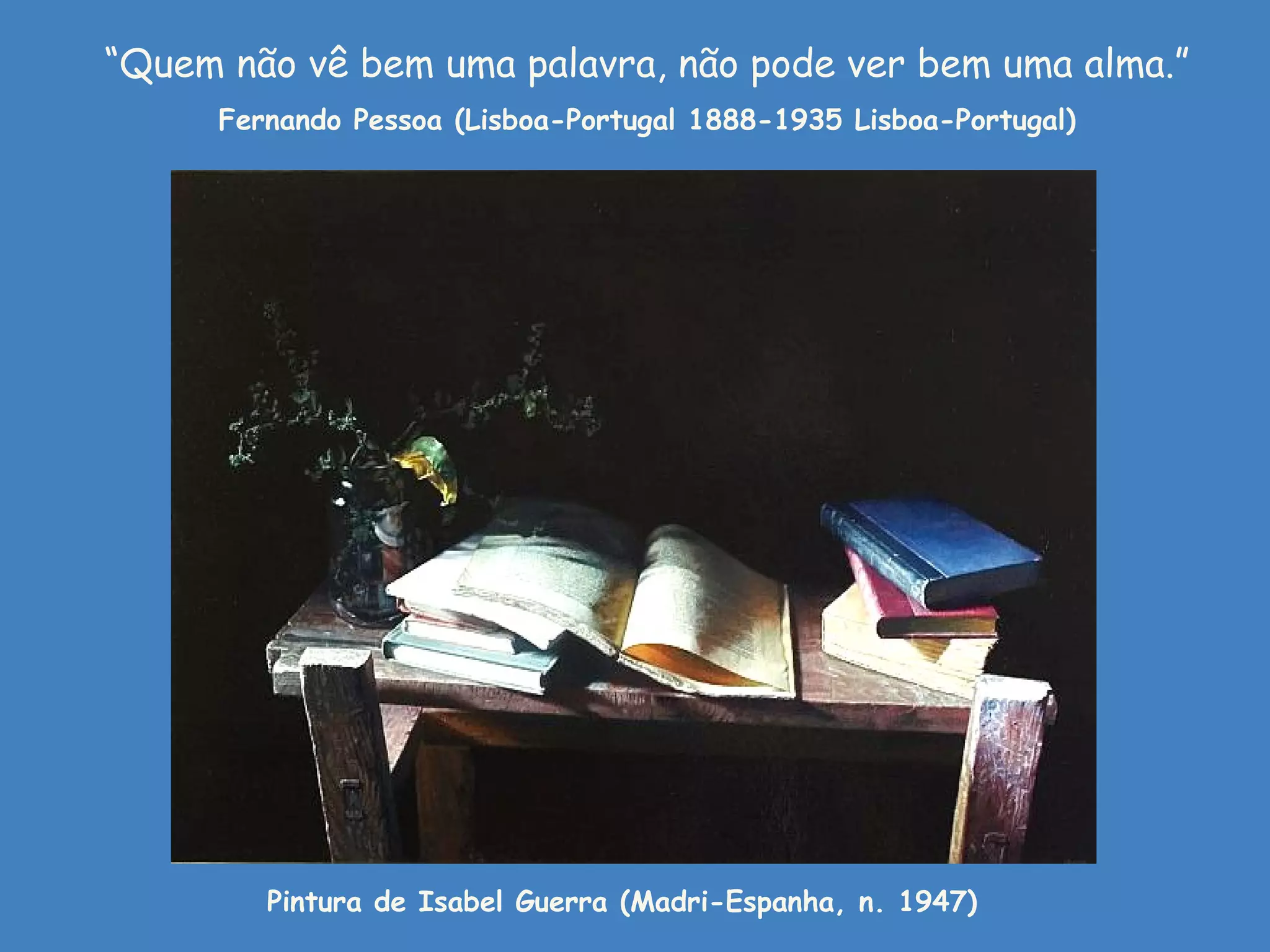 “Quem não vê bem uma palavra, não pode ver bem uma alma.”
      Fernando Pessoa (Lisboa-Portugal 1888-1935 Lisboa-Portugal)




         Pintura de Isabel Guerra (Madri-Espanha, n. 1947)
 