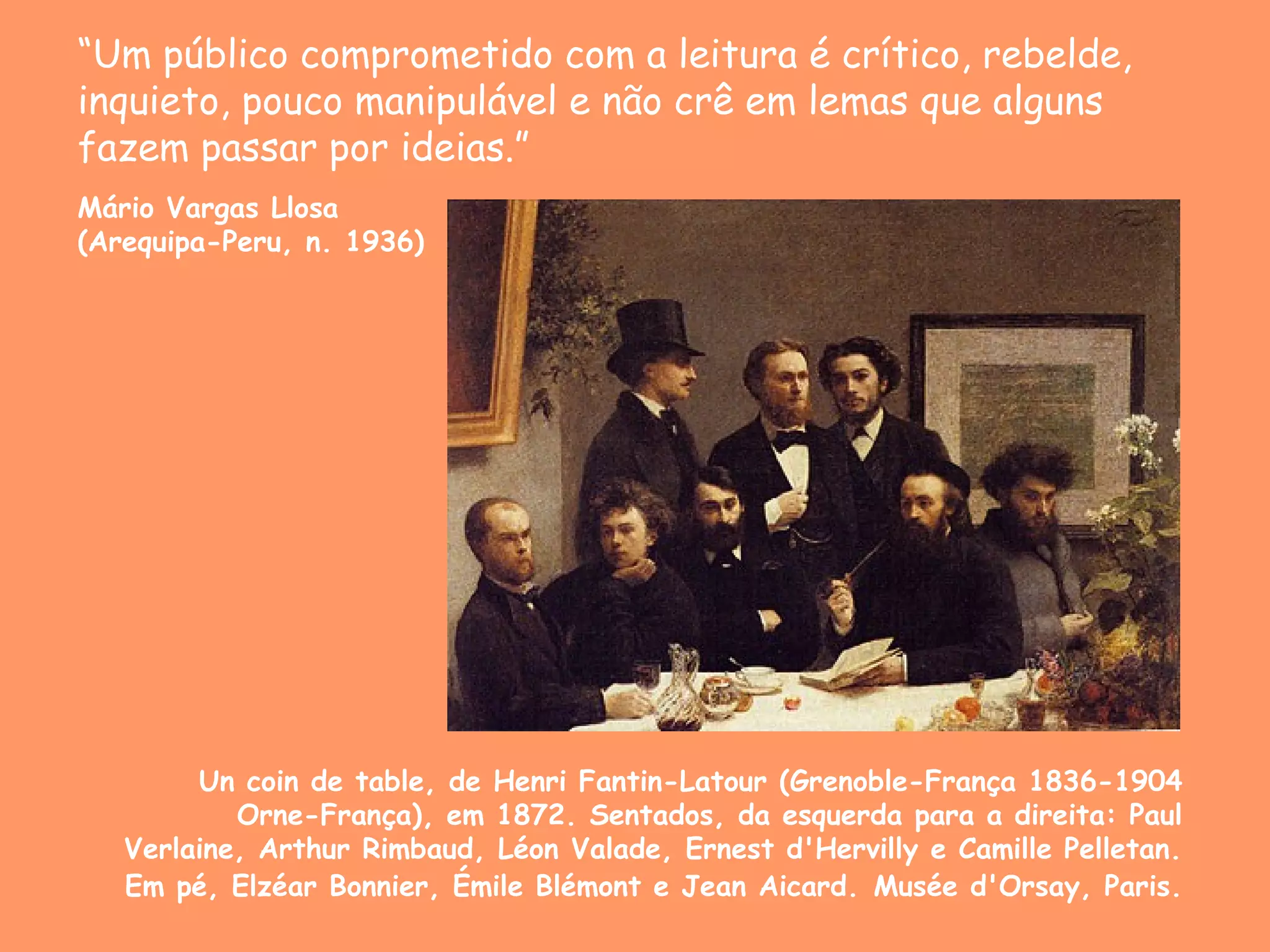 “Um público comprometido com a leitura é crítico, rebelde,
inquieto, pouco manipulável e não crê em lemas que alguns
fazem passar por ideias.”
Mário Vargas Llosa
(Arequipa-Peru, n. 1936)




        Un coin de table, de Henri Fantin-Latour (Grenoble-França 1836-1904
           Orne-França), em 1872. Sentados, da esquerda para a direita: Paul
   Verlaine, Arthur Rimbaud, Léon Valade, Ernest d'Hervilly e Camille Pelletan.
   Em pé, Elzéar Bonnier, Émile Blémont e Jean Aicard. Musée d'Orsay, Paris.
 