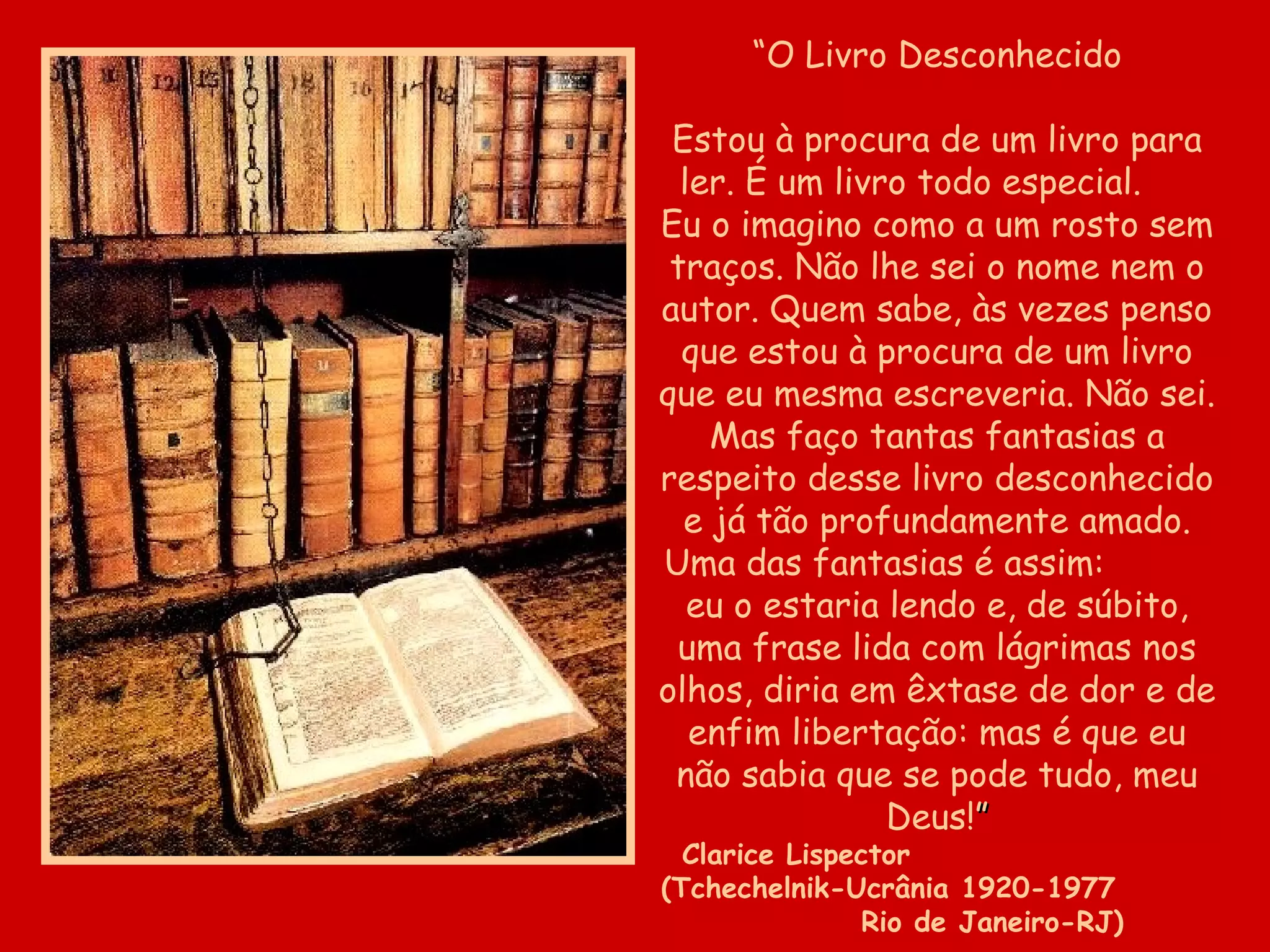 “O Livro Desconhecido

 Estou à procura de um livro para
  ler. É um livro todo especial.
Eu o imagino como a um rosto sem
 traços. Não lhe sei o nome nem o
autor. Quem sabe, às vezes penso
  que estou à procura de um livro
que eu mesma escreveria. Não sei.
    Mas faço tantas fantasias a
respeito desse livro desconhecido
  e já tão profundamente amado.
Uma das fantasias é assim:
   eu o estaria lendo e, de súbito,
 uma frase lida com lágrimas nos
olhos, diria em êxtase de dor e de
   enfim libertação: mas é que eu
 não sabia que se pode tudo, meu
                Deus!”
  Clarice Lispector
(Tchechelnik-Ucrânia 1920-1977
                Rio de Janeiro-RJ)
 