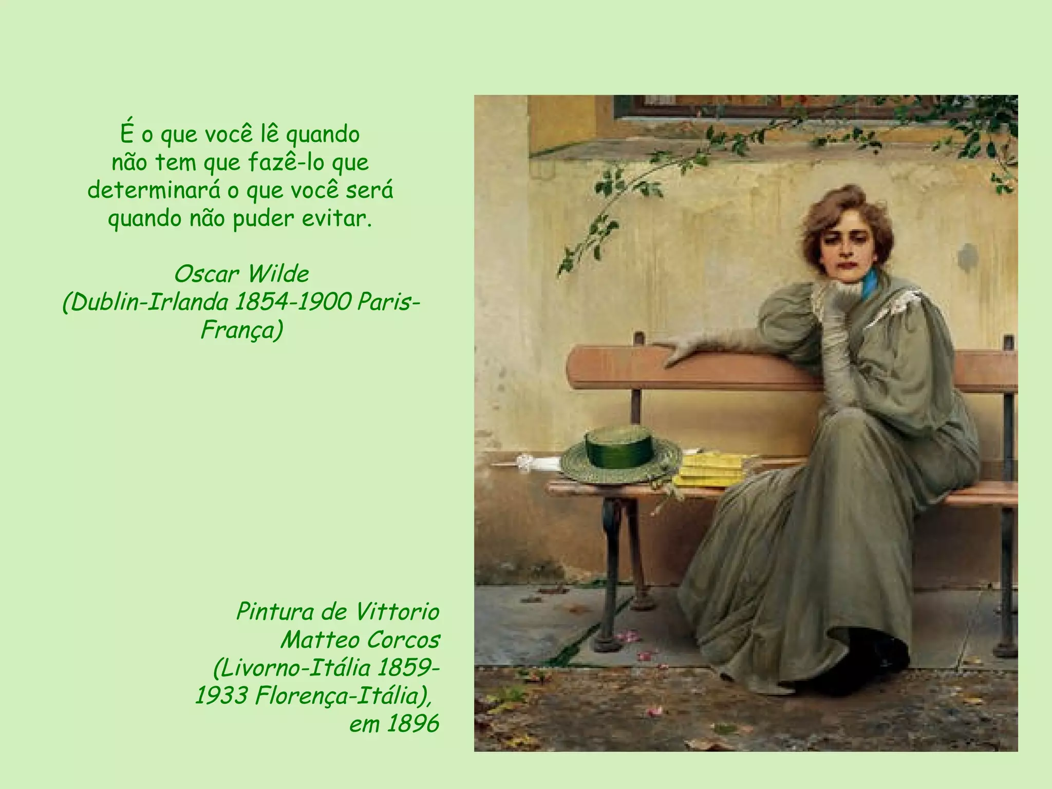 É o que você lê quando
    não tem que fazê-lo que
  determinará o que você será
    quando não puder evitar.

          Oscar Wilde
(Dublin-Irlanda 1854-1900 Paris-
             França)




               Pintura de Vittorio
                   Matteo Corcos
             (Livorno-Itália 1859-
           1933 Florença-Itália),
                          em 1896
 