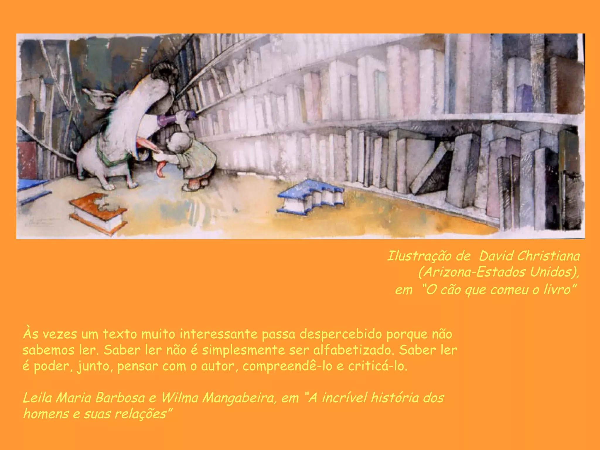 Ilustração de David Christiana
                                                              (Arizona-Estados Unidos),
                                                          em “O cão que comeu o livro”


Às vezes um texto muito interessante passa despercebido porque não
sabemos ler. Saber ler não é simplesmente ser alfabetizado. Saber ler
é poder, junto, pensar com o autor, compreendê-lo e criticá-lo.

Leila Maria Barbosa e Wilma Mangabeira, em “A incrível história dos
homens e suas relações”
 